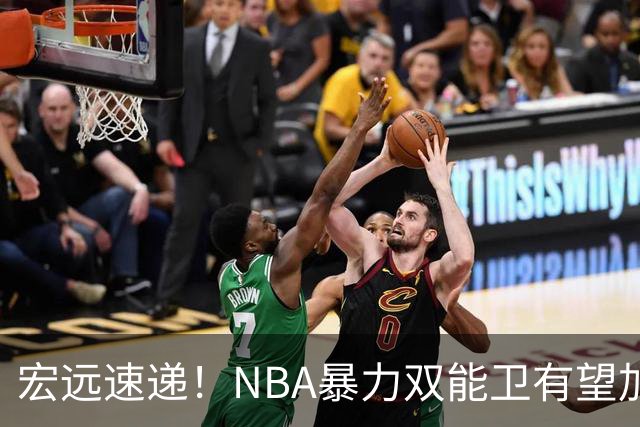 宏远速递！NBA暴力双能卫有望加盟，力保亚帅躺进总决赛？