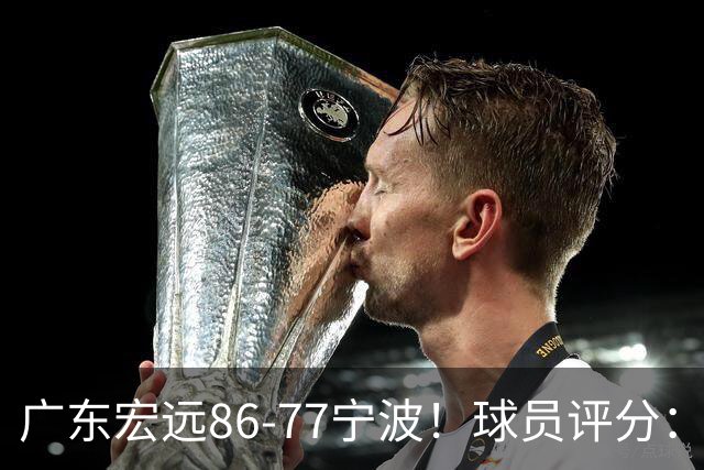 广东宏远86-77宁波！球员评分：3人满分，4人良好，2人不合格