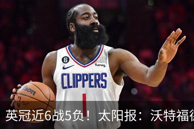 英冠近6战5负！太阳报：沃特福德老板下令全队在酒店封闭集训两天