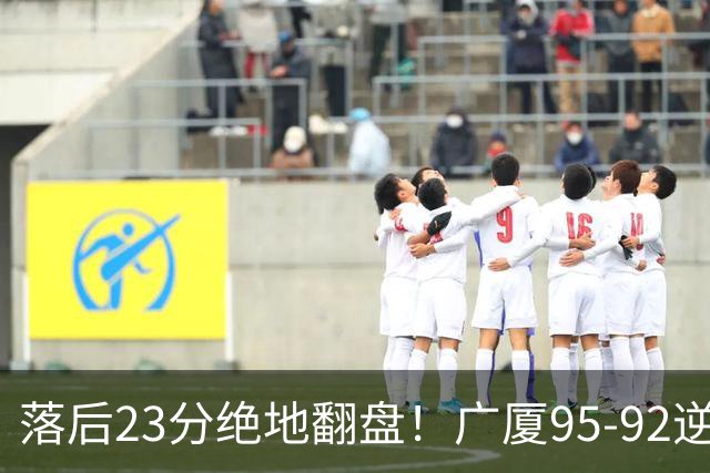 落后23分绝地翻盘！广厦95-92逆转天津 威尔斯27分领衔