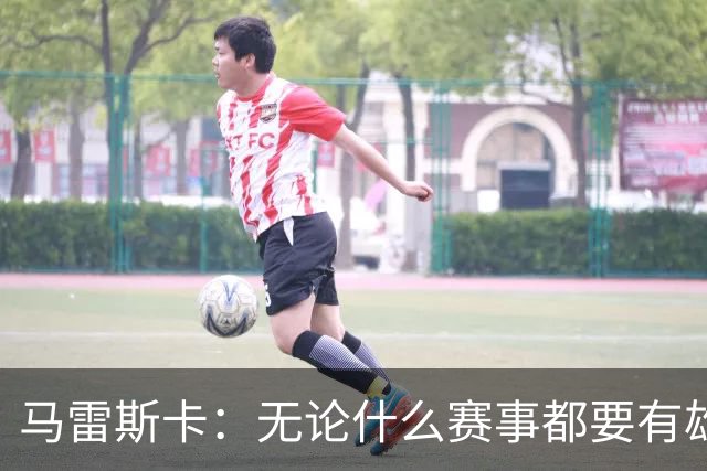 马雷斯卡：无论什么赛事都要有雄心争胜；轮换球员证明了自己