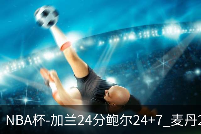 NBA杯-加兰24分鲍尔24+7 麦丹23+6+7森林狼大胜快船